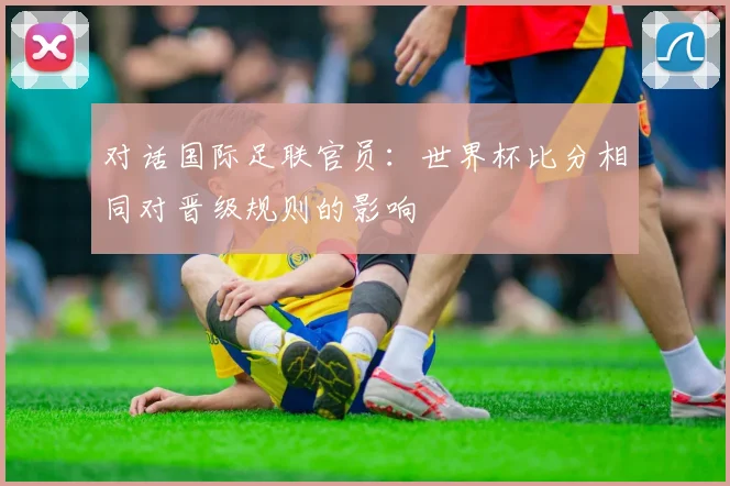 对话国际足联官员:世界杯比分相同对晋级规则的影响