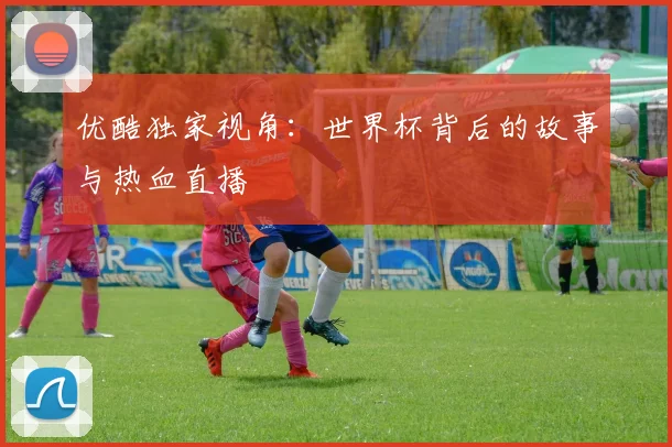 优酷独家视角：世界杯背后的故事与热血直播