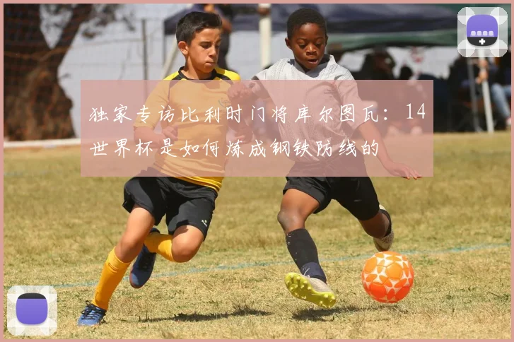独家专访比利时门将库尔图瓦:14世界杯是如何炼成钢铁防线的