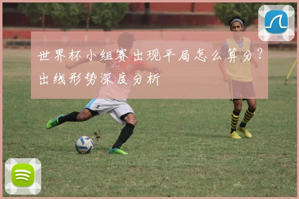 世界杯小组赛出现平局怎么算分？出线形势深度分析