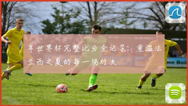 年世界杯完整比分全记录：重温法兰西之夏的每一场对决