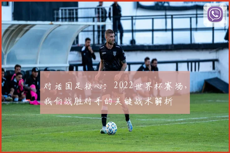对话国足核心:2022世界杯赛场,我们战胜对手的关键战术解析