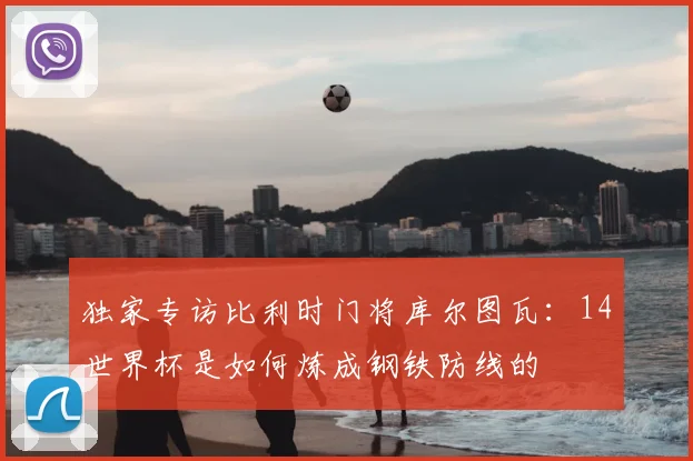 独家专访比利时门将库尔图瓦:14世界杯是如何炼成钢铁防线的