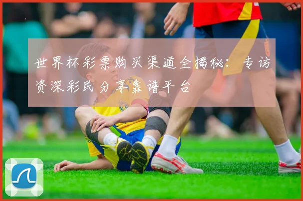 世界杯彩票购买渠道全揭秘:专访资深彩民分享靠谱平台
