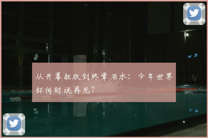 从开幕狂欢到终章泪水：今年世界杯何时说再见？