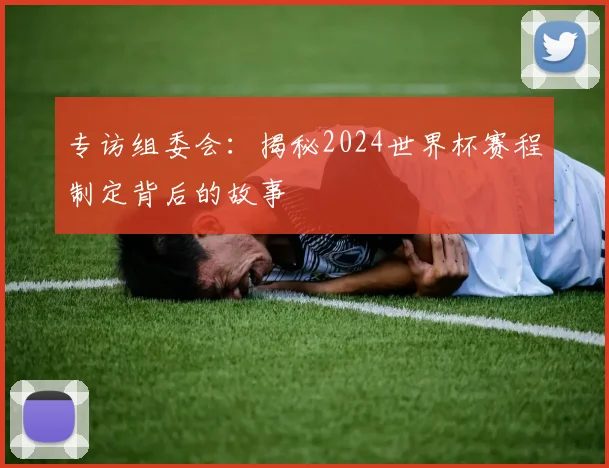 专访组委会：揭秘2024世界杯赛程制定背后的故事