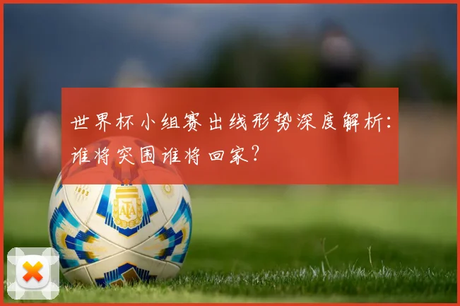世界杯小组赛出线形势深度解析：谁将突围谁将回家？