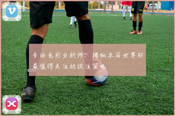 专访竞彩分析师：揭秘本届世界杯最值得关注的投注策略