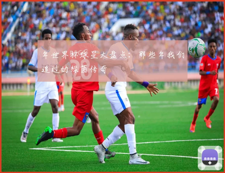 年世界杯球星大盘点：那些年我们追过的绿茵传奇