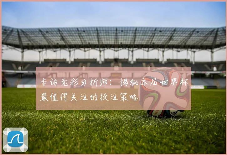 专访竞彩分析师：揭秘本届世界杯最值得关注的投注策略